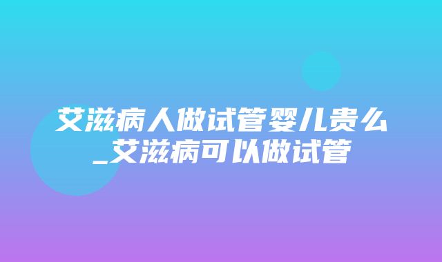 艾滋病人做试管婴儿贵么_艾滋病可以做试管