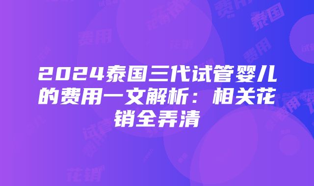 2024泰国三代试管婴儿的费用一文解析：相关花销全弄清