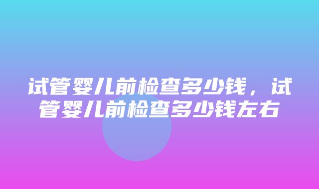 试管婴儿前检查多少钱，试管婴儿前检查多少钱左右