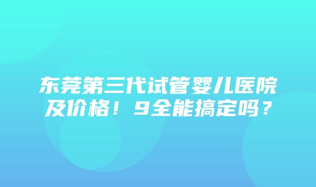 东莞第三代试管婴儿医院及价格！9全能搞定吗？