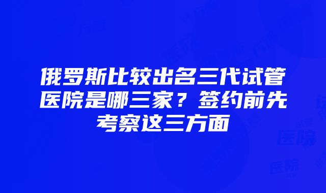 俄罗斯比较出名三代试管医院是哪三家？签约前先考察这三方面