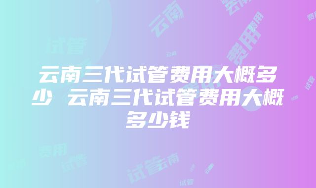 云南三代试管费用大概多少 云南三代试管费用大概多少钱