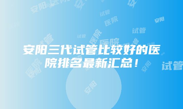 安阳三代试管比较好的医院排名最新汇总！