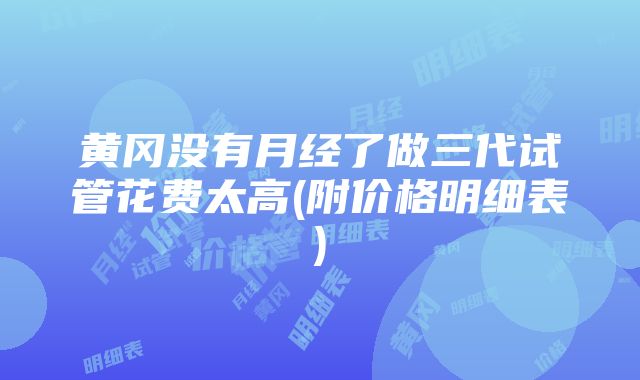 黄冈没有月经了做三代试管花费太高(附价格明细表)