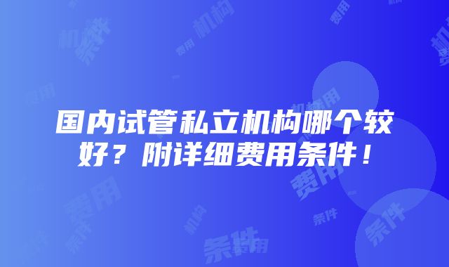 国内试管私立机构哪个较好？附详细费用条件！