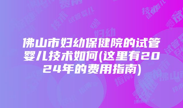 佛山市妇幼保健院的试管婴儿技术如何(这里有2024年的费用指南)