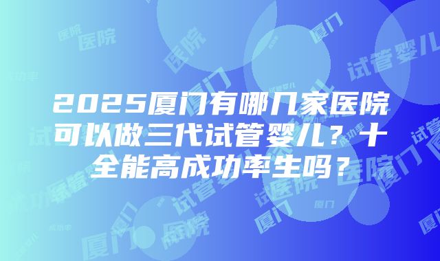 2025厦门有哪几家医院可以做三代试管婴儿？十全能高成功率生吗？