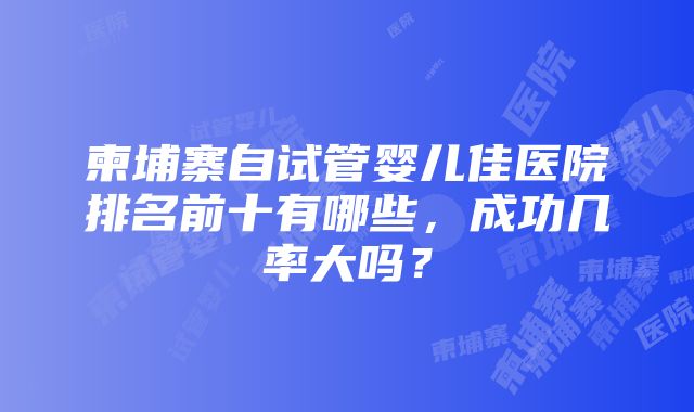 柬埔寨自试管婴儿佳医院排名前十有哪些，成功几率大吗？