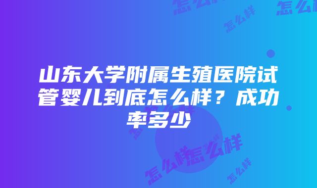 山东大学附属生殖医院试管婴儿到底怎么样？成功率多少