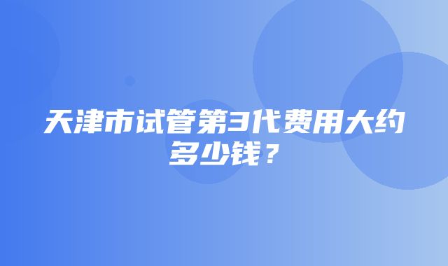 天津市试管第3代费用大约多少钱？