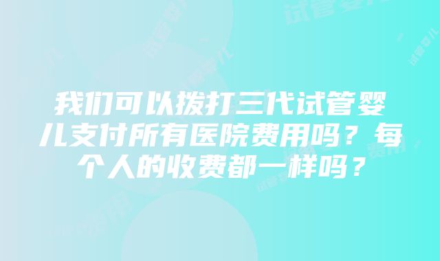 我们可以拨打三代试管婴儿支付所有医院费用吗？每个人的收费都一样吗？