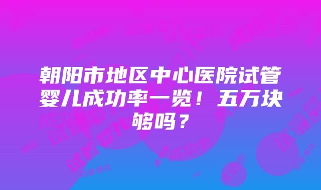 朝阳市地区中心医院试管婴儿成功率一览！五万块够吗？