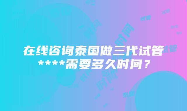 在线咨询泰国做三代试管****需要多久时间？