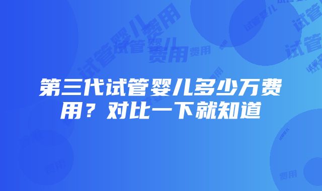 第三代试管婴儿多少万费用？对比一下就知道