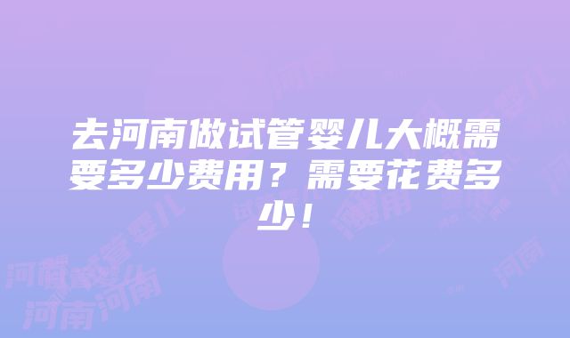 去河南做试管婴儿大概需要多少费用？需要花费多少！