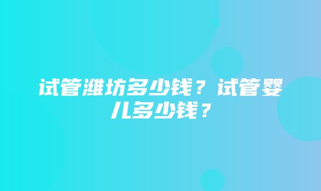 试管潍坊多少钱？试管婴儿多少钱？