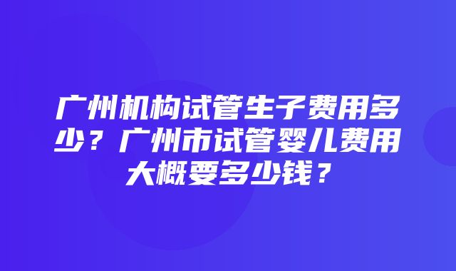 广州机构试管生子费用多少？广州市试管婴儿费用大概要多少钱？