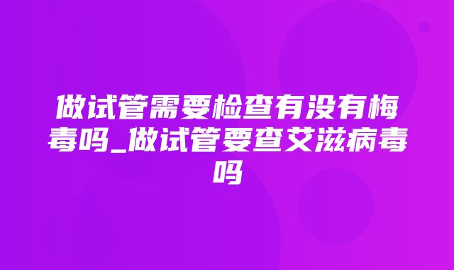 做试管需要检查有没有梅毒吗_做试管要查艾滋病毒吗