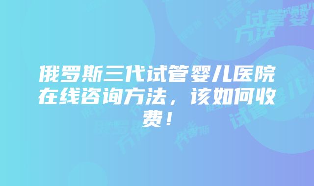 俄罗斯三代试管婴儿医院在线咨询方法，该如何收费！