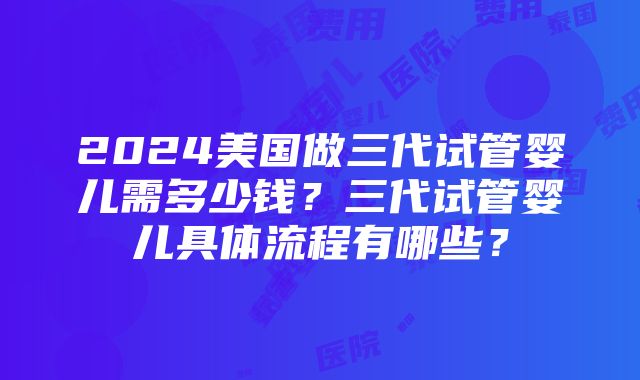 2024美国做三代试管婴儿需多少钱？三代试管婴儿具体流程有哪些？