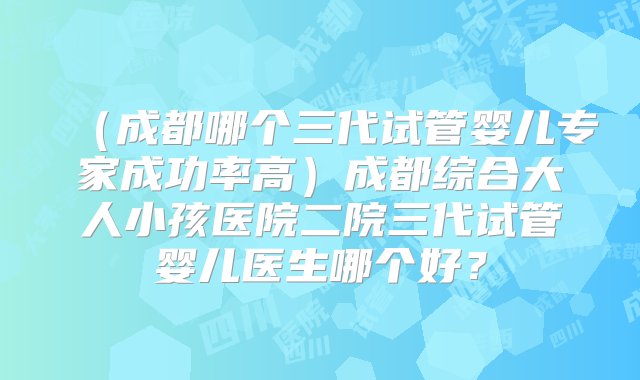 （成都哪个三代试管婴儿专家成功率高）成都综合大人小孩医院二院三代试管婴儿医生哪个好？