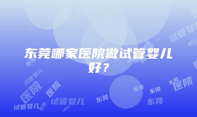 东莞哪家医院做试管婴儿好？