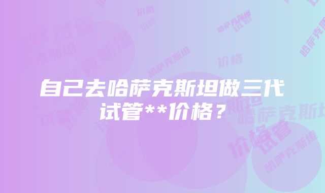 自己去哈萨克斯坦做三代试管**价格？