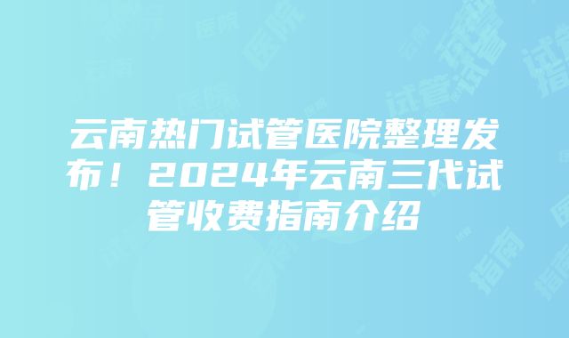 云南热门试管医院整理发布！2024年云南三代试管收费指南介绍