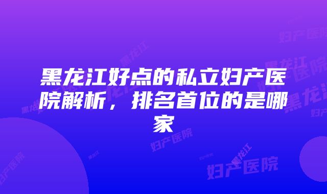 黑龙江好点的私立妇产医院解析，排名首位的是哪家