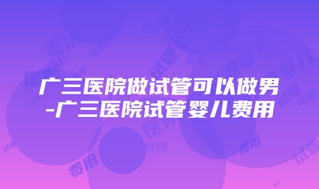 广三医院做试管可以做男-广三医院试管婴儿费用