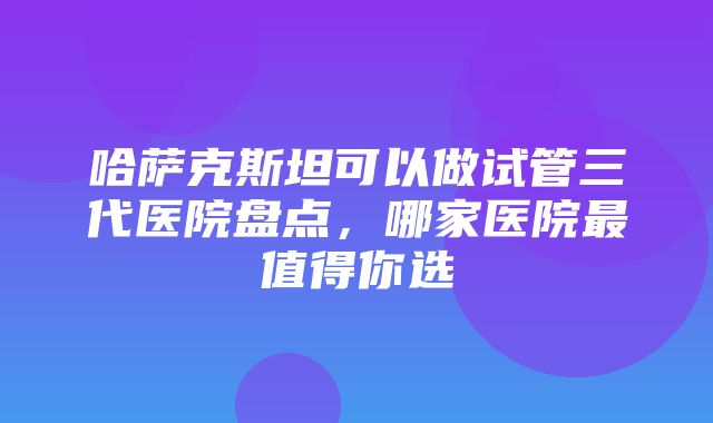 哈萨克斯坦可以做试管三代医院盘点，哪家医院最值得你选