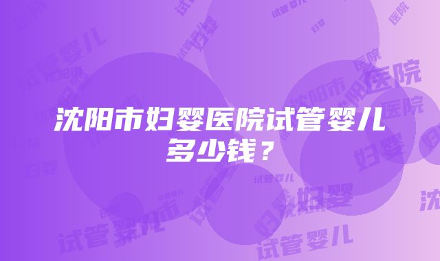 沈阳市妇婴医院试管婴儿多少钱？