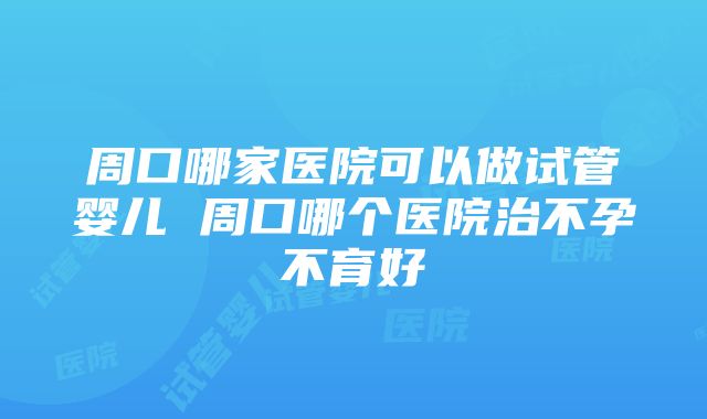 周口哪家医院可以做试管婴儿 周口哪个医院治不孕不育好