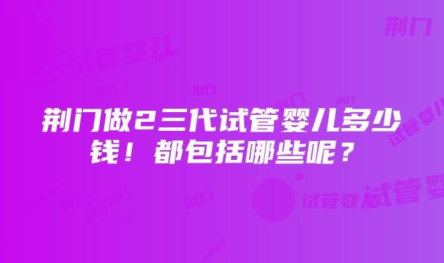 荆门做2三代试管婴儿多少钱！都包括哪些呢？