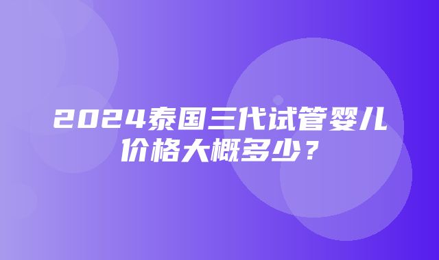 2024泰国三代试管婴儿价格大概多少？