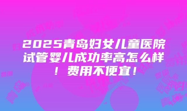 2025青岛妇女儿童医院试管婴儿成功率高怎么样！费用不便宜！