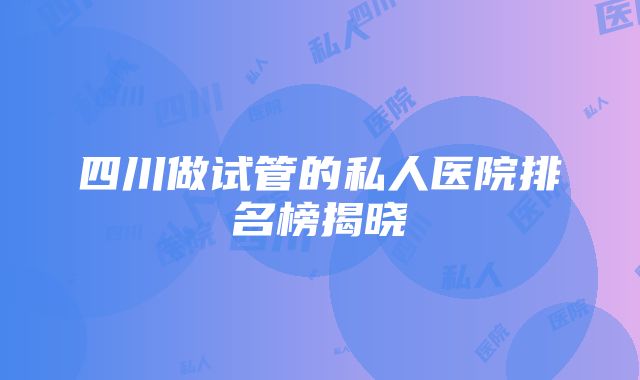 四川做试管的私人医院排名榜揭晓