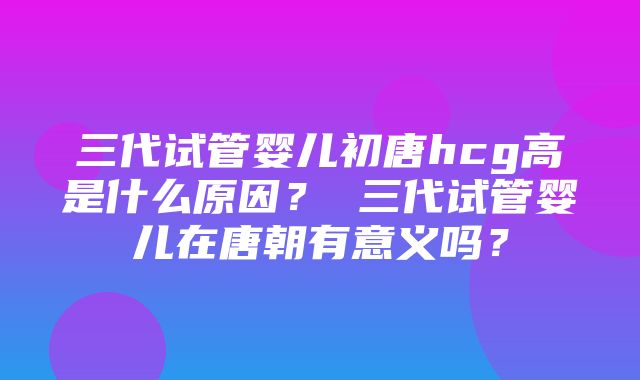 三代试管婴儿初唐hcg高是什么原因？ 三代试管婴儿在唐朝有意义吗？