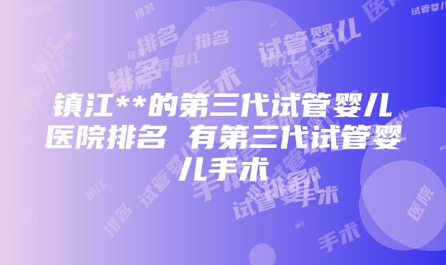 镇江**的第三代试管婴儿医院排名 有第三代试管婴儿手术