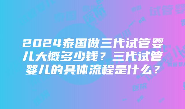 2024泰国做三代试管婴儿大概多少钱？三代试管婴儿的具体流程是什么？