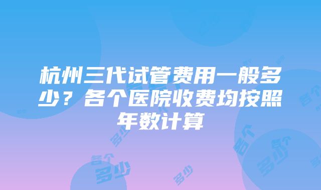 杭州三代试管费用一般多少？各个医院收费均按照年数计算