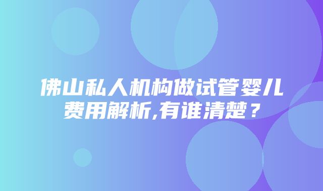 佛山私人机构做试管婴儿费用解析,有谁清楚？