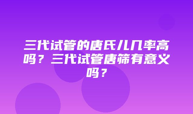 三代试管的唐氏儿几率高吗？三代试管唐筛有意义吗？