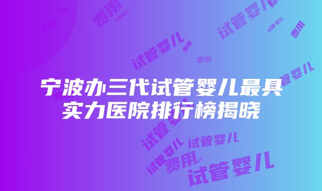 宁波办三代试管婴儿最具实力医院排行榜揭晓