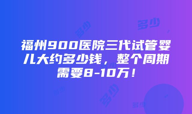 福州900医院三代试管婴儿大约多少钱，整个周期需要8-10万！