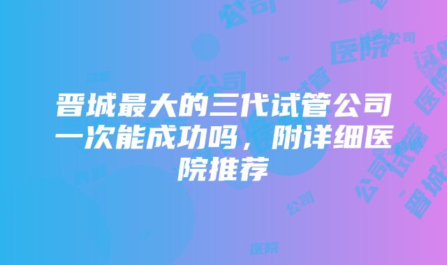 晋城最大的三代试管公司一次能成功吗，附详细医院推荐