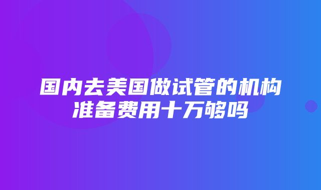 国内去美国做试管的机构准备费用十万够吗