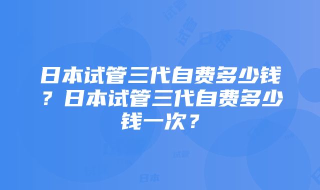 日本试管三代自费多少钱？日本试管三代自费多少钱一次？