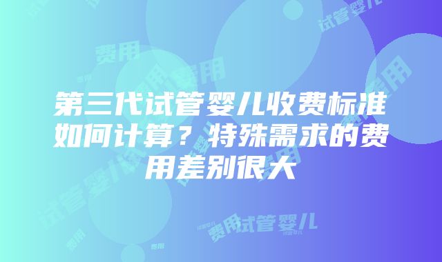 第三代试管婴儿收费标准如何计算？特殊需求的费用差别很大