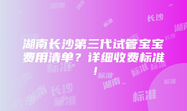 湖南长沙第三代试管宝宝费用清单？详细收费标准！